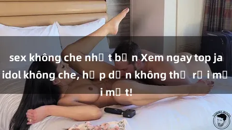 sex không che nhật bản Xem ngay top jav idol không che, hấp dẫn không thể rời mắt!