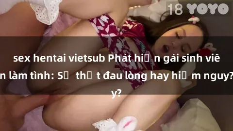 sex hentai vietsub Phát hiện gái sinh viên làm tình: Sự thật đau lòng hay hiểm nguy?