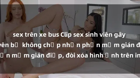 sex trên xe bus Clip sex sinh viên gây sốt mạng xã hội: Tuyên bố không chấp nhận phần mềm gián điệp, đòi xóa hình ảnh trên internet