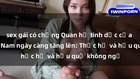 sex gái có chồng Quan hệ tình dục của nữ sinh Việt Nam ngày càng tăng lên: Thực hư và hậu quả không ngờ