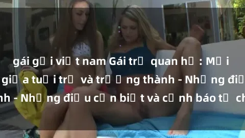 gái gọi việt nam Gái trẻ quan hệ: Mối quan hệ khác biệt giữa tuổi trẻ và trưởng thành - Những điều cần biết và cảnh báo từ chuyên gia