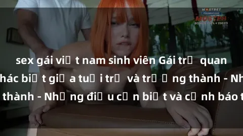 sex gái việt nam sinh viên Gái trẻ quan hệ: Mối quan hệ khác biệt giữa tuổi trẻ và trưởng thành - Những điều cần biết và cảnh báo từ chuyên gia