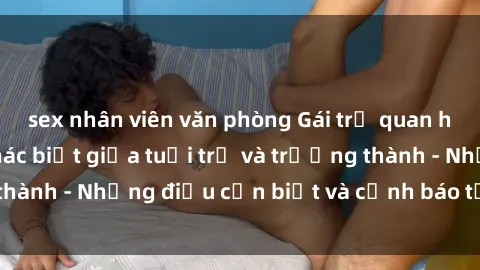 sex nhân viên văn phòng Gái trẻ quan hệ: Mối quan hệ khác biệt giữa tuổi trẻ và trưởng thành - Những điều cần biết và cảnh báo từ chuyên gia