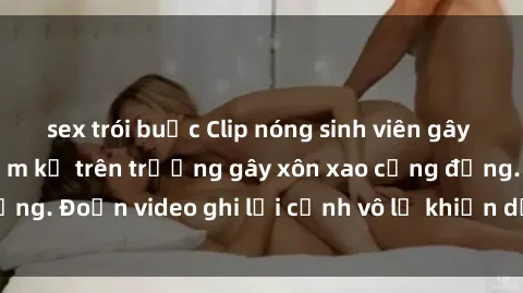 sex trói buộc Clip nóng sinh viên gây sốc: Hành động cấm kỵ trên trường gây xôn xao cộng đồng. Đoạn video ghi lại cảnh vô lễ khiến dư luận bức xúc.