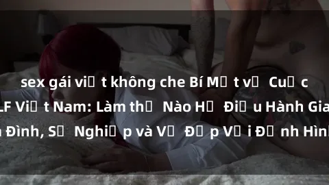 sex gái việt không che Bí Mật về Cuộc Sống Của Các MILF Việt Nam: Làm thế Nào Họ Điều Hành Gia Đình, Sự Nghiệp và Vẻ Đẹp Với Định Hình Văn Hóa Đương Đại