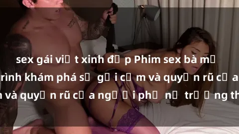 sex gái việt xinh đẹp Phim sex bà mẹ nóng bỏng: Hành trình khám phá sự gợi cảm và quyến rũ của người phụ nữ trưởng thành.