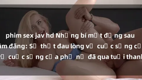 phim sex jav hd Những bí mật đằng sau vẻ ngoài gái già dâm đãng: Sự thật đau lòng về cuộc sống của phụ nữ đã qua tuổi thanh xuân