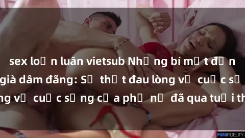 sex loạn luân vietsub Những bí mật đằng sau vẻ ngoài gái già dâm đãng: Sự thật đau lòng về cuộc sống của phụ nữ đã qua tuổi thanh xuân