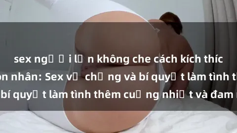 sex người lớn không che cách kích thích đam mê trong hôn nhân: Sex vợ chồng và bí quyết làm tình thêm cuồng nhiệt và đam mê