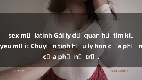 sex mỹ latinh Gái ly dị quan hệ tìm kiếm tình yêu mới: Chuyện tình hậu ly hôn của phụ nữ trẻ.
