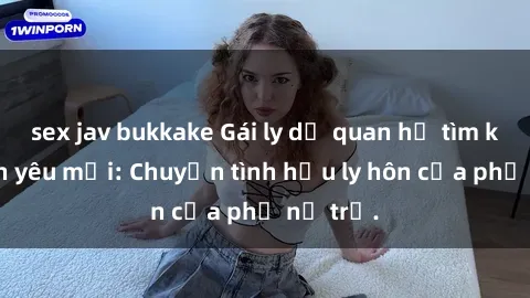 sex jav bukkake Gái ly dị quan hệ tìm kiếm tình yêu mới: Chuyện tình hậu ly hôn của phụ nữ trẻ.