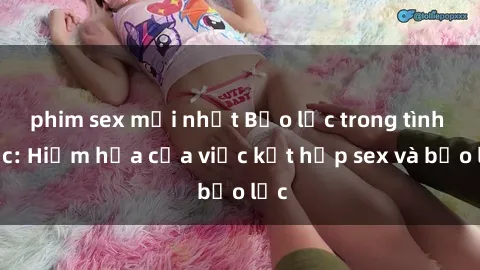 phim sex mới nhất Bạo lực trong tình dục: Hiểm họa của việc kết hợp sex và bạo lực