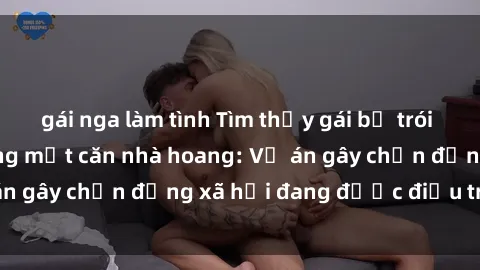 gái nga làm tình Tìm thấy gái bị trói và bị hiếp dâm trong một căn nhà hoang: Vụ án gây chấn động xã hội đang được điều tra vào.