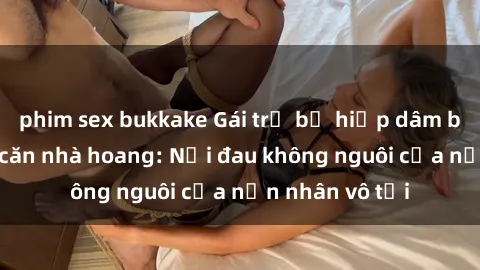phim sex bukkake Gái trẻ bị hiếp dâm bạo lực trong căn nhà hoang: Nỗi đau không nguôi của nạn nhân vô tội