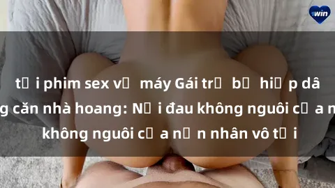 tải phim sex về máy Gái trẻ bị hiếp dâm bạo lực trong căn nhà hoang: Nỗi đau không nguôi của nạn nhân vô tội
