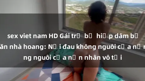 sex viet nam HD Gái trẻ bị hiếp dâm bạo lực trong căn nhà hoang: Nỗi đau không nguôi của nạn nhân vô tội