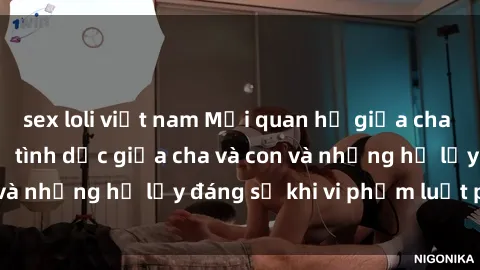 sex loli việt nam Mối quan hệ giữa cha và con: Sự thật về tình dục giữa cha và con và những hệ lụy đáng sợ khi vi phạm luật pháp.