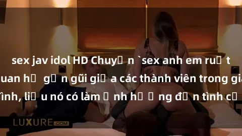 sex jav idol HD Chuyện `sex anh em ruột` - Đề cập đến quan hệ gần gũi giữa các thành viên trong gia đình, liệu nó có làm ảnh hưởng đến tình cảm gia đình hay không?