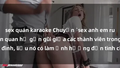 sex quán karaoke Chuyện `sex anh em ruột` - Đề cập đến quan hệ gần gũi giữa các thành viên trong gia đình, liệu nó có làm ảnh hưởng đến tình cảm gia đình hay không?