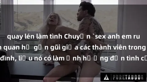 quay lén làm tình Chuyện `sex anh em ruột` - Đề cập đến quan hệ gần gũi giữa các thành viên trong gia đình, liệu nó có làm ảnh hưởng đến tình cảm gia đình hay không?