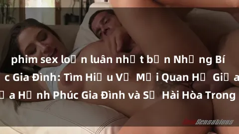 phim sex loạn luân nhật bản Những Bí Mật trong Tình Dục Gia Đình: Tìm Hiểu Về Mối Quan Hệ Giữa Hạnh Phúc Gia Đình và Sự Hài Hòa Trong Cuộc Sống Tình Dục