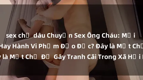 sex chị dâu Chuyện Sex Ông Cháu: Mối Quan Hệ Gia Đình Hay Hành Vi Phạm Đạo Đức? Đây là Một Chủ Đề Gây Tranh Cãi Trong Xã Hội Hiện Nay.