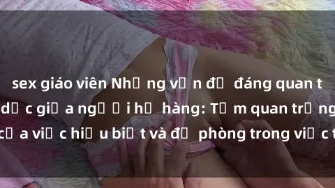 sex giáo viên Những vấn đề đáng quan tâm về quan hệ tình dục giữa người họ hàng: Tầm quan trọng của việc hiểu biết và đề phòng trong việc tiếp xúc trong gia đình.
