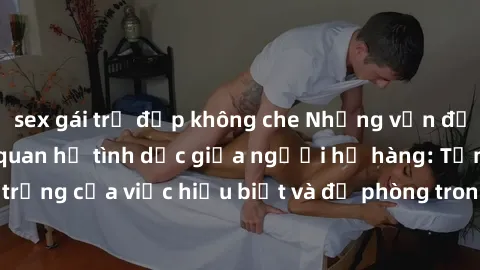 sex gái trẻ đẹp không che Những vấn đề đáng quan tâm về quan hệ tình dục giữa người họ hàng: Tầm quan trọng của việc hiểu biết và đề phòng trong việc tiếp xúc trong gia đình.