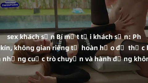 sex khách sạn Bí mật tại khách sạn: Phòng quay lén khép kín, không gian riêng tư hoàn hảo để thực hiện những cuộc trò chuyện và hành động không bị người khác phát hiện.