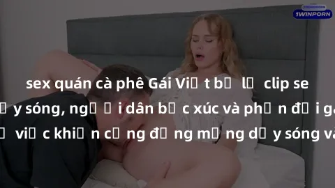 sex quán cà phê Gái Việt bị lộ clip sex khiến dư luận dậy sóng, người dân bức xúc và phản đối gay gắt. Sự việc khiến cộng đồng mạng dậy sóng và yêu cầu xử lý nghiêm ngặt.