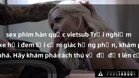 sex phim hàn quốc vietsub Trải nghiệm mới lạ: Sex trong xe hơi đem lại cảm giác hưng phấn, khám phá. Hãy khám phá cách thú vị để đốt lên cảm xúc trong cuộc tình!