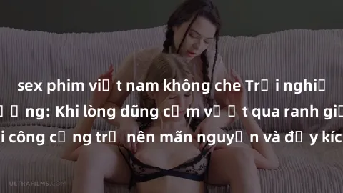 sex phim việt nam không che Trải nghiệm làm tình ngoài đường: Khi lòng dũng cảm vượt qua ranh giới, cuộc hẹn nơi công cộng trở nên mãn nguyện và đầy kích thích. Hành vi nguy hiểm, nhưng cũng tạo nên c