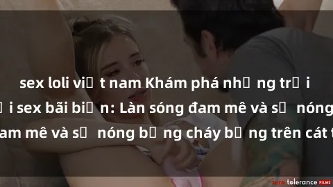 sex loli việt nam Khám phá những trải nghiệm độc đáo tại sex bãi biển: Làn sóng đam mê và sự nóng bỏng cháy bỏng trên cát trắng
