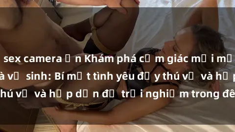 sex camera ẩn Khám phá cảm giác mới mẻ với sex trong nhà vệ sinh: Bí mật tình yêu đầy thú vị và hấp dẫn để trải nghiệm trong đêm hôm nay!