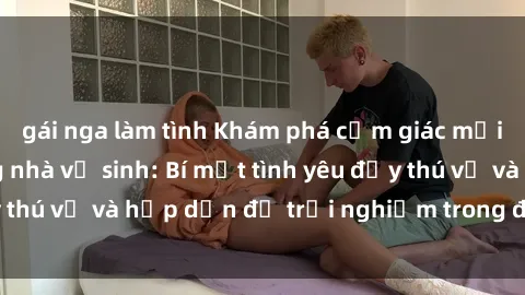 gái nga làm tình Khám phá cảm giác mới mẻ với sex trong nhà vệ sinh: Bí mật tình yêu đầy thú vị và hấp dẫn để trải nghiệm trong đêm hôm nay!