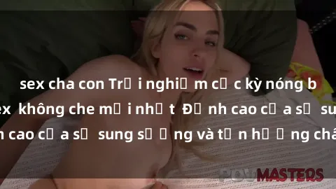 sex cha con Trải nghiệm cực kỳ nóng bỏng trong phim sex  không che mới nhất  Đỉnh cao của sự sung sướng và tận hưởng chân thật