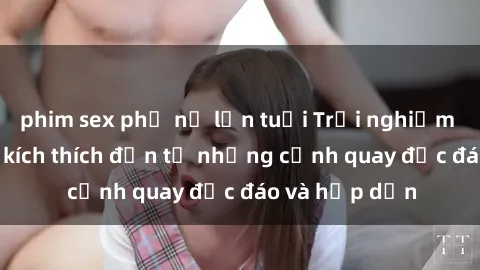 phim sex phụ nữ lớn tuổi Trải nghiệm phim sex : Sự kích thích đến từ những cảnh quay độc đáo và hấp dẫn