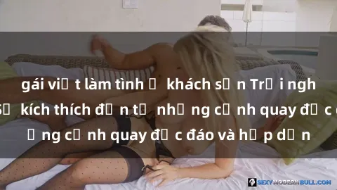 gái việt làm tình ở khách sạn Trải nghiệm phim sex : Sự kích thích đến từ những cảnh quay độc đáo và hấp dẫn