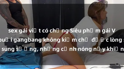 sex gái việt có chồng Siêu phẩm gái Việt tham gia trong buổi gangbang không kiềm chế được lòng sung sướng, những cảnh nóng nảy khiến ai cũng phải mãn nhãn