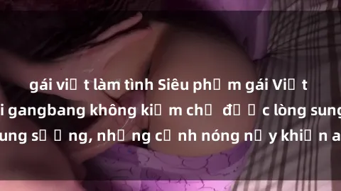 gái việt làm tình Siêu phẩm gái Việt tham gia trong buổi gangbang không kiềm chế được lòng sung sướng, những cảnh nóng nảy khiến ai cũng phải mãn nhãn