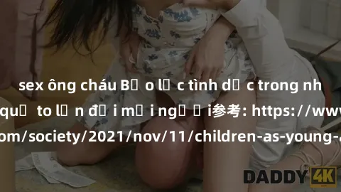 sex ông cháu Bạo lực tình dục trong nhóm: nguy cơ và hậu quả to lớn đối mọi người参考: https://www.theguardian.com/society/2021/nov/11/children-as-young-as-four-are-being-sexually-abused-by-groups-in-uk
