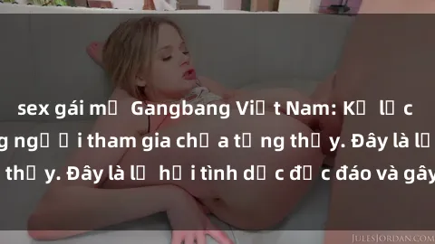 sex gái mỹ Gangbang Việt Nam: Kỷ lục mới với số lượng người tham gia chưa từng thấy. Đây là lễ hội tình dục độc đáo và gây sốc.