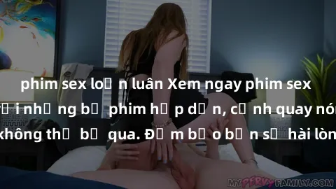 phim sex loạn luân Xem ngay phim sex bukkake hàng đầu với những bộ phim hấp dẫn, cảnh quay nóng bỏng không thể bỏ qua. Đảm bảo bạn sẽ hài lòng với trải nghiệm mới lạ này!