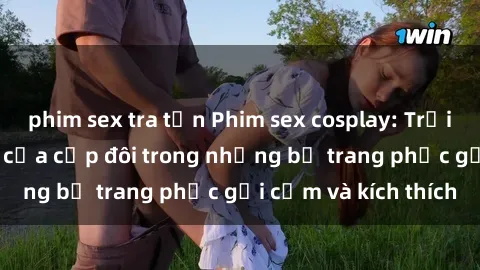 phim sex tra tấn Phim sex cosplay: Trải nghiệm tuyệt vời của cặp đôi trong những bộ trang phục gợi cảm và kích thích