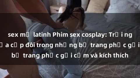 sex mỹ latinh Phim sex cosplay: Trải nghiệm tuyệt vời của cặp đôi trong những bộ trang phục gợi cảm và kích thích