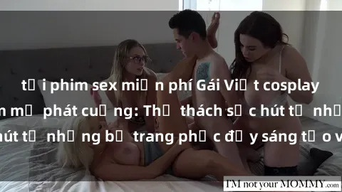 tải phim sex miễn phí Gái Việt cosplay sexy khiến fan hâm mộ phát cuồng: Thử thách sức hút từ những bộ trang phục đầy sáng tạo và quyến rũ!