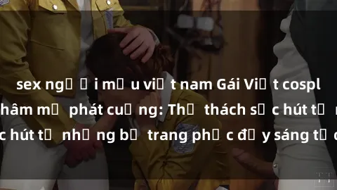 sex người mẫu việt nam Gái Việt cosplay sexy khiến fan hâm mộ phát cuồng: Thử thách sức hút từ những bộ trang phục đầy sáng tạo và quyến rũ!
