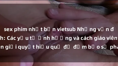 sex phim nhật bản vietsub Những vấn đề về sex học sinh: Các yếu tố ảnh hưởng và cách giáo viên giải quyết hiệu quả để đảm bảo sự phát triển toàn diện.