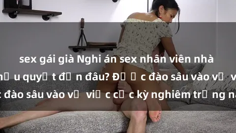 sex gái già Nghi án sex nhân viên nhà hàng: Hậu quả và hậu quyết đến đâu? Được đào sâu vào vụ việc cực kỳ nghiêm trọng này.