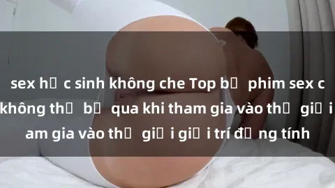 sex học sinh không che Top bộ phim sex châu âu nổi tiếng không thể bỏ qua khi tham gia vào thế giới giải trí đồng tính